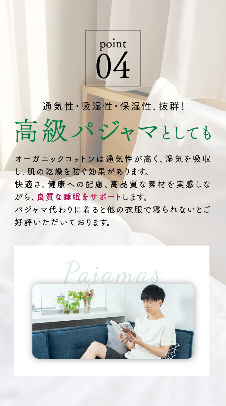【point.04 通気性・吸湿性・保湿性、抜群！高級パジャマとしても】オーガニックコットンは通気性が高く、湿気を吸収し、肌の乾燥を防ぐ効果があります。快適さ、健康への配慮、高品質な素材を実感しながら、良質な睡眠をサポートします。パジャマ代わりに着ると他の衣服で寝られないとご好評いただいております。